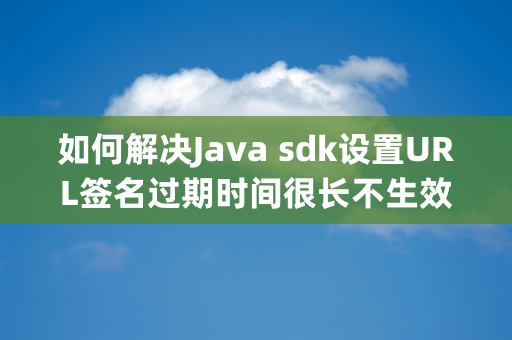 如何解决Java sdk设置URL签名过期时间很长不生效