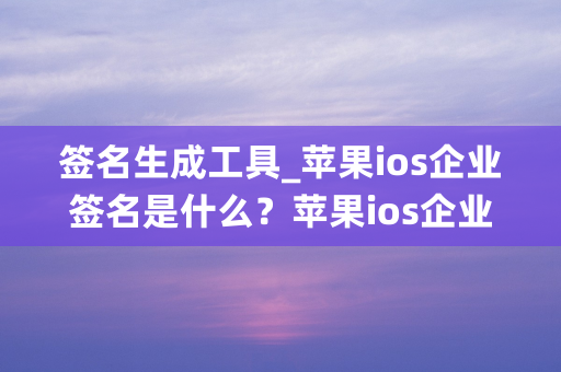 签名生成工具_苹果ios企业签名是什么？苹果ios企业签名了解一下！