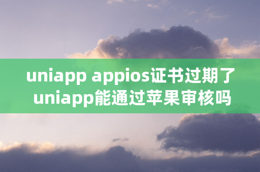 uniapp appios证书过期了 uniapp能通过苹果审核吗