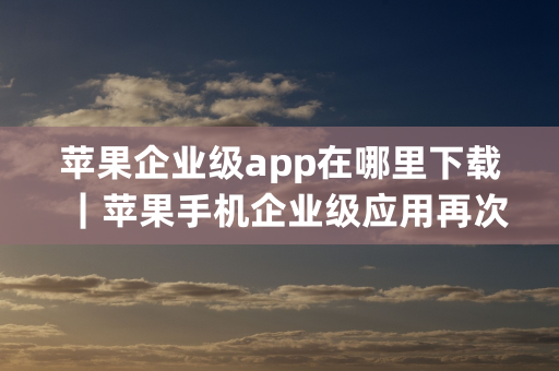 苹果企业级app在哪里下载｜苹果手机企业级应用再次下载