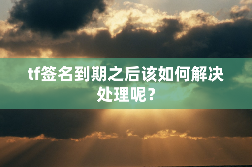 tf签名到期之后该如何解决处理呢？