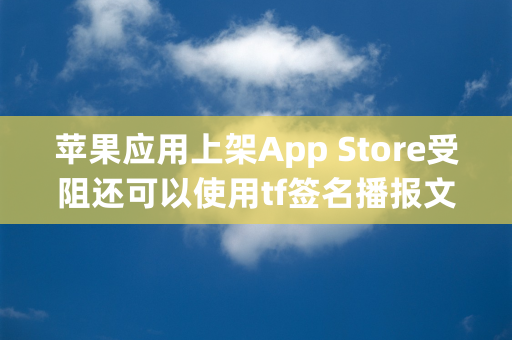 苹果应用上架App Store受阻还可以使用tf签名播报文章