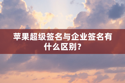 苹果超级签名与企业签名有什么区别？