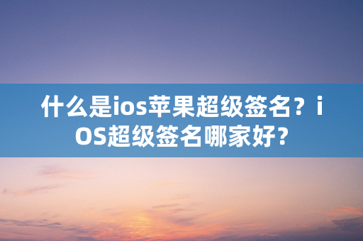 什么是ios苹果超级签名？iOS超级签名哪家好？