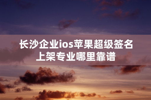 长沙企业ios苹果超级签名上架专业哪里靠谱