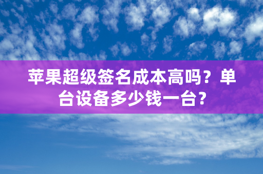 苹果超级签名成本高吗？单台设备多少钱一台？