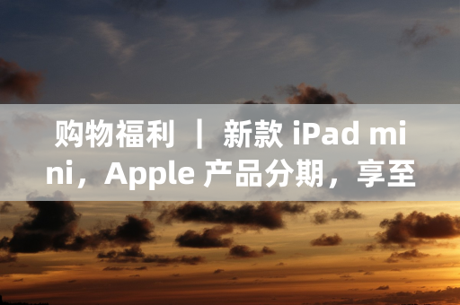 购物福利 ｜ 新款 iPad mini，Apple 产品分期，享至高24期分期购！