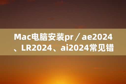 Mac电脑安装pr／ae2024、LR2024、ai2024常见错误问题汇总