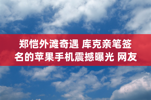 郑恺外滩奇遇 库克亲笔签名的苹果手机震撼曝光 网友 戏子戏不过他&quot;