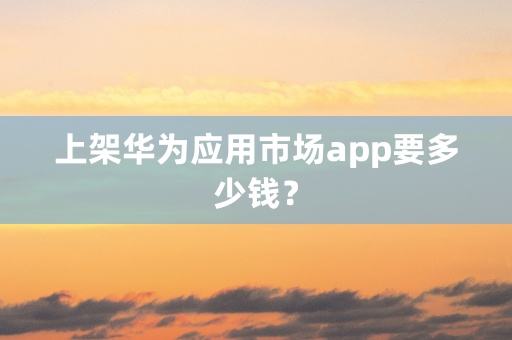 上架华为应用市场app要多少钱？