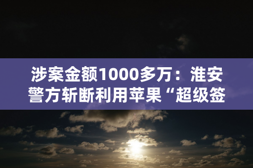 涉案金额1000多万：淮安警方斩断利用苹果“超级签”犯罪链条！其中有人涉帮助信息网络犯罪活动罪