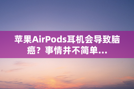 苹果AirPods耳机会导致脑癌？事情并不简单...