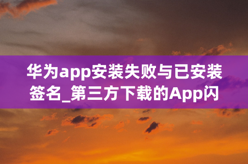 华为app安装失败与已安装签名_第三方下载的App闪退怎么办？如何安装未签名App？...