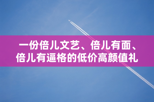 一份倍儿文艺、倍儿有面、倍儿有逼格的低价高颜值礼物清单！