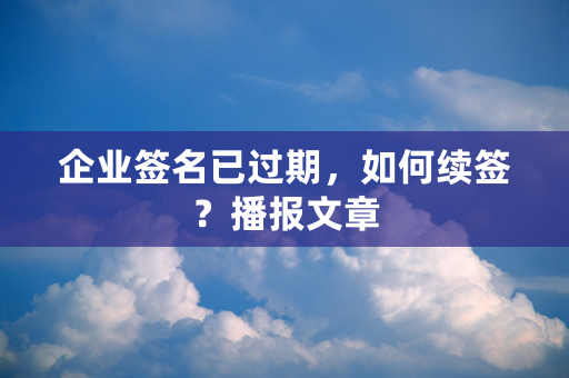 企业签名已过期，如何续签？播报文章