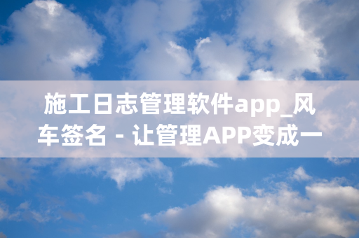 施工日志管理软件app_风车签名 - 让管理APP变成一件简单的事儿