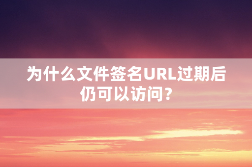 为什么文件签名URL过期后仍可以访问？