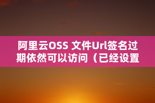 阿里云OSS 文件Url签名过期依然可以访问（已经设置cache-control为no-cache）